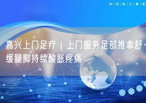 嘉兴上门足疗｜上门服务足部推拿舒缓腿脚持续酸胀疼痛