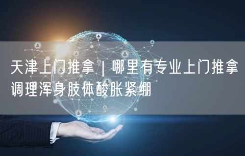 天津上门推拿｜哪里有专业上门推拿调理浑身肢体酸胀紧绷