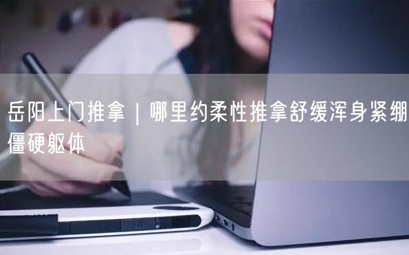 岳阳上门推拿｜哪里约柔性推拿舒缓浑身紧绷僵硬躯体
