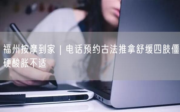 福州按摩到家｜电话预约古法推拿舒缓四肢僵硬酸胀不适
