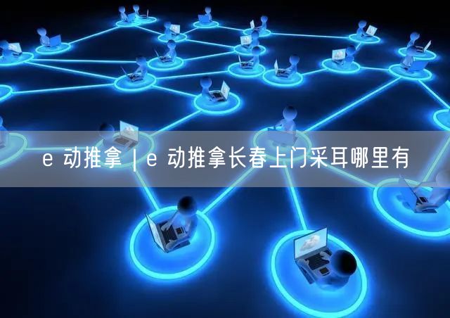 e 动推拿｜e 动推拿长春上门采耳哪里有