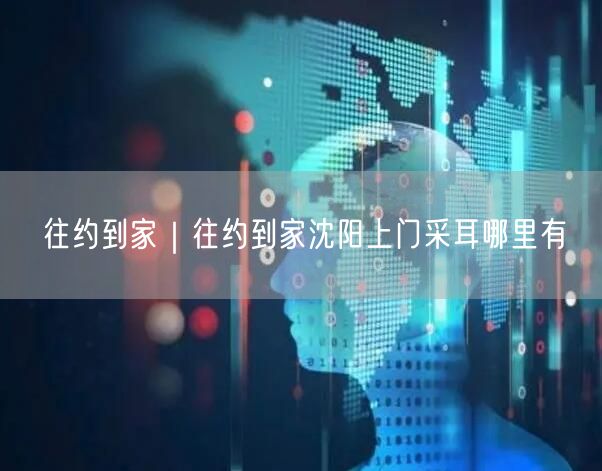 往约到家｜往约到家沈阳上门采耳哪里有