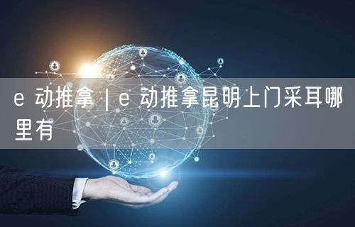 e 动推拿｜e 动推拿昆明上门采耳哪里有