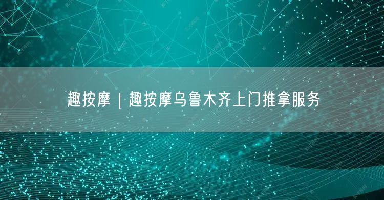 趣按摩｜趣按摩乌鲁木齐上门推拿服务