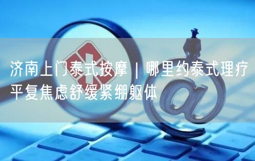济南上门泰式按摩｜哪里约泰式理疗平复焦虑舒缓紧绷躯体