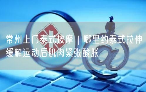 常州上门泰式按摩｜哪里约泰式拉伸缓解运动后肌肉紧张酸胀