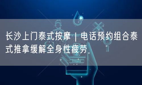 长沙上门泰式按摩｜电话预约组合泰式推拿缓解全身性疲劳