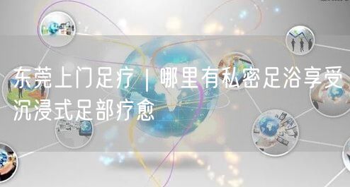 东莞上门足疗｜哪里有私密足浴享受沉浸式足部疗愈