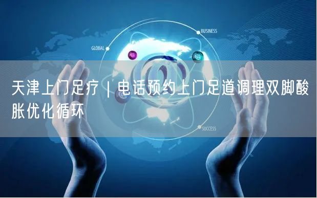 天津上门足疗｜电话预约上门足道调理双脚酸胀优化循环