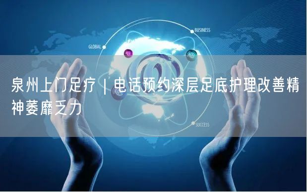 泉州上门足疗｜电话预约深层足底护理改善精神萎靡乏力