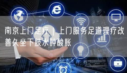 南京上门足疗｜上门服务足道理疗改善久坐下肢水肿酸胀