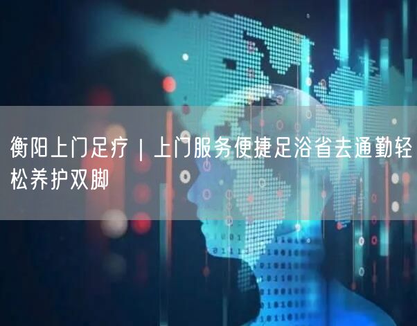 衡阳上门足疗｜上门服务便捷足浴省去通勤轻松养护双脚