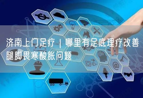 济南上门足疗｜哪里有足底理疗改善腿脚畏寒酸胀问题
