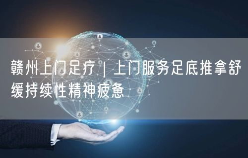 赣州上门足疗｜上门服务足底推拿舒缓持续性精神疲惫