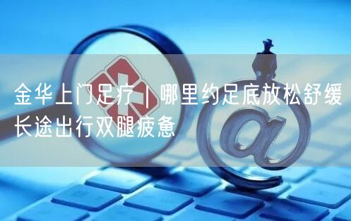 金华上门足疗｜哪里约足底放松舒缓长途出行双腿疲惫