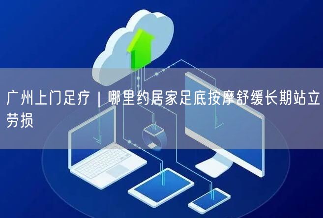 广州上门足疗｜哪里约居家足底按摩舒缓长期站立劳损