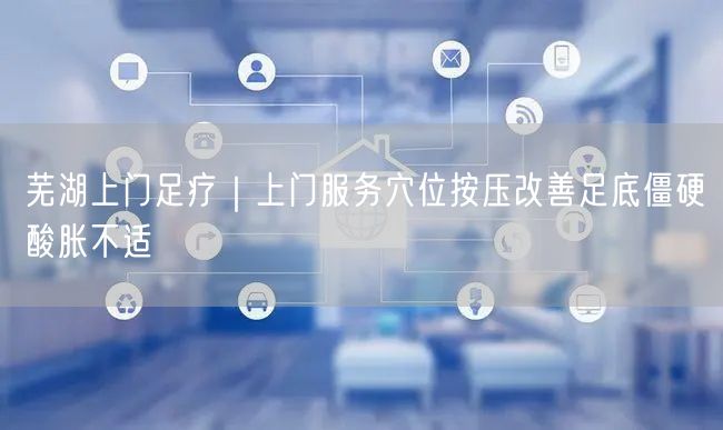 芜湖上门足疗｜上门服务穴位按压改善足底僵硬酸胀不适