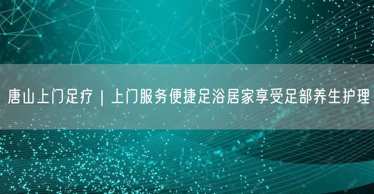 唐山上门足疗｜上门服务便捷足浴居家享受足部养生护理