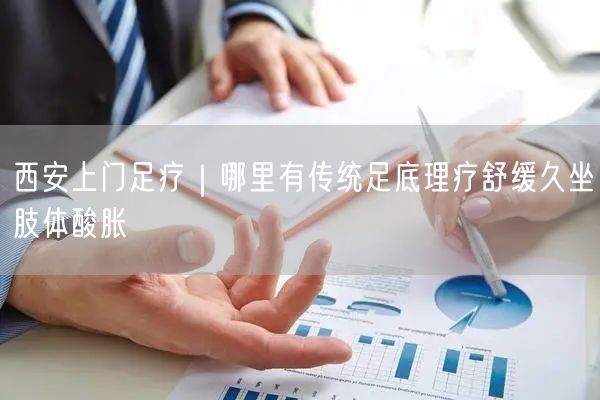 西安上门足疗｜哪里有传统足底理疗舒缓久坐肢体酸胀