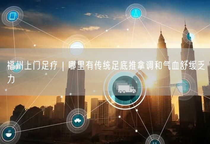 福州上门足疗｜哪里有传统足底推拿调和气血舒缓乏力
