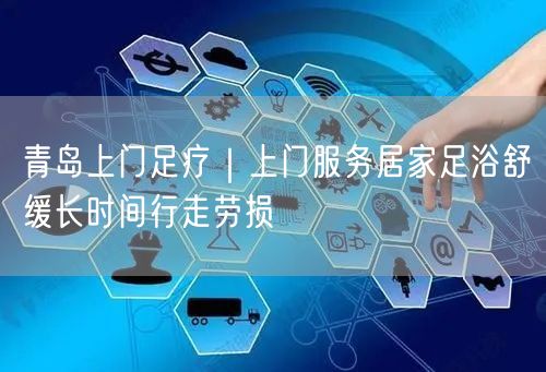 青岛上门足疗｜上门服务居家足浴舒缓长时间行走劳损