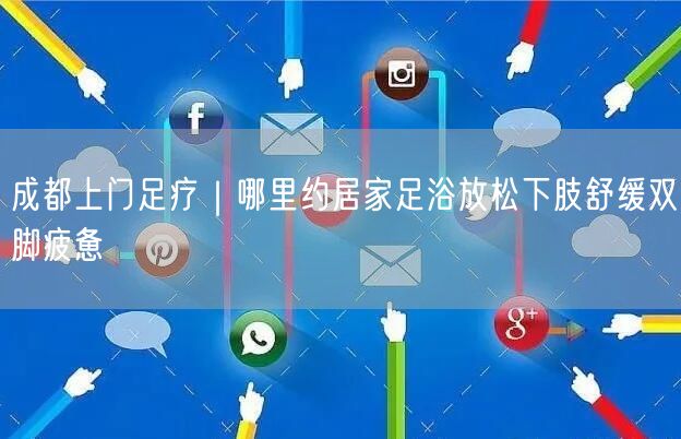 成都上门足疗｜哪里约居家足浴放松下肢舒缓双脚疲惫