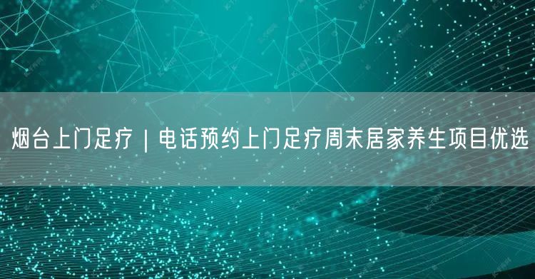 烟台上门足疗｜电话预约上门足疗周末居家养生项目优选