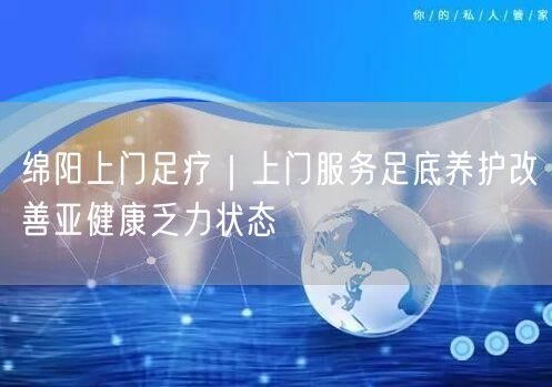 绵阳上门足疗｜上门服务足底养护改善亚健康乏力状态