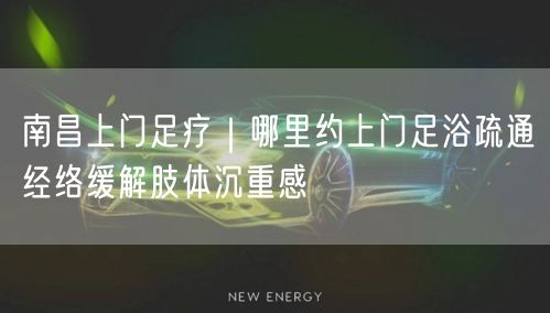 南昌上门足疗｜哪里约上门足浴疏通经络缓解肢体沉重感