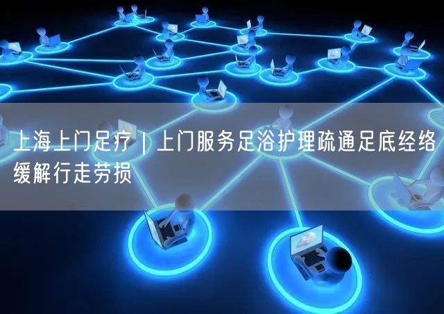上海上门足疗｜上门服务足浴护理疏通足底经络缓解行走劳损