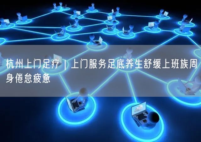 杭州上门足疗｜上门服务足底养生舒缓上班族周身倦怠疲惫