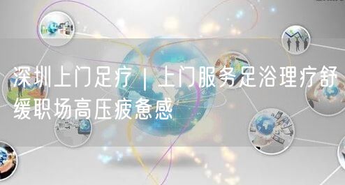 深圳上门足疗｜上门服务足浴理疗舒缓职场高压疲惫感