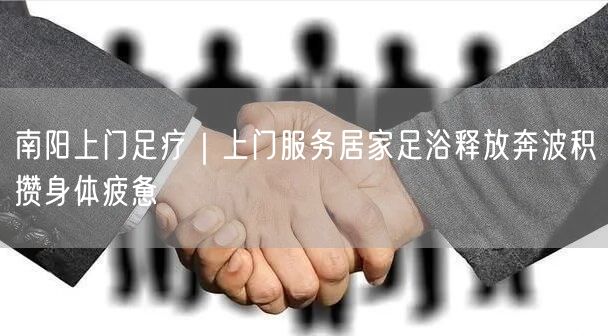 南阳上门足疗｜上门服务居家足浴释放奔波积攒身体疲惫