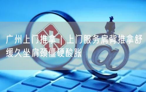 广州上门推拿｜上门服务肩背推拿舒缓久坐肩颈僵硬酸胀