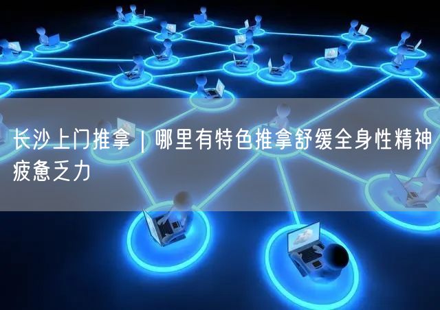 长沙上门推拿｜哪里有特色推拿舒缓全身性精神疲惫乏力