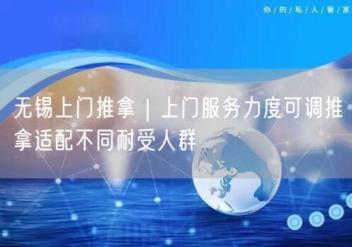 无锡上门推拿｜上门服务力度可调推拿适配不同耐受人群