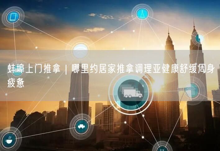 蚌埠上门推拿｜哪里约居家推拿调理亚健康舒缓周身疲惫