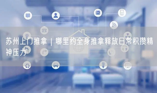 苏州上门推拿｜哪里约全身推拿释放日常积攒精神压力