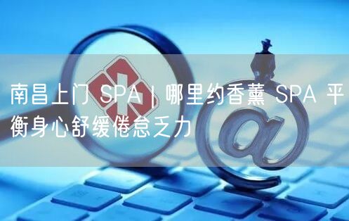 南昌上门 SPA｜哪里约香薰 SPA 平衡身心舒缓倦怠乏力