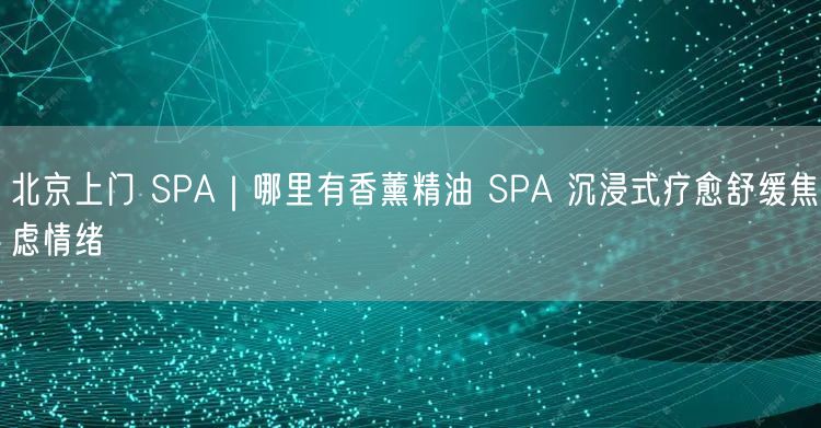 北京上门 SPA｜哪里有香薰精油 SPA 沉浸式疗愈舒缓焦虑情绪