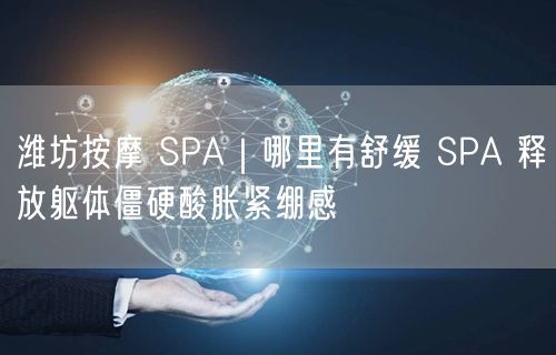 潍坊按摩 SPA｜哪里有舒缓 SPA 释放躯体僵硬酸胀紧绷感