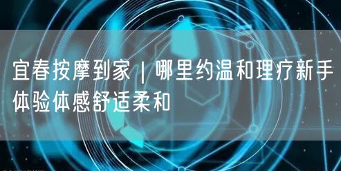 宜春按摩到家｜哪里约温和理疗新手体验体感舒适柔和