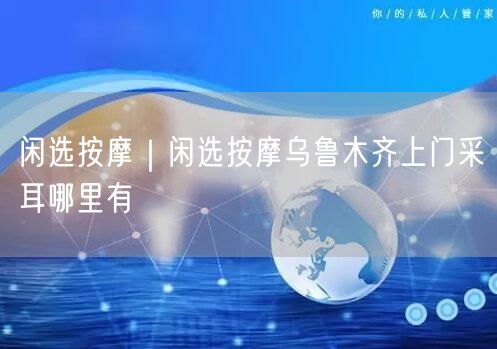 闲选按摩｜闲选按摩乌鲁木齐上门采耳哪里有