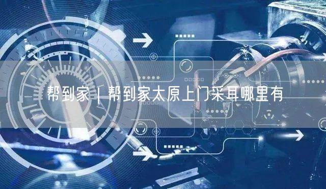 帮到家｜帮到家太原上门采耳哪里有