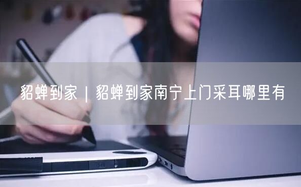 貂蝉到家｜貂蝉到家南宁上门采耳哪里有