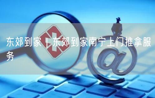 东郊到家｜东郊到家南宁上门推拿服务