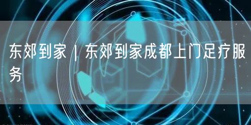 东郊到家｜东郊到家成都上门足疗服务