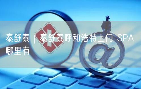泰舒泰｜泰舒泰呼和浩特上门 SPA 哪里有