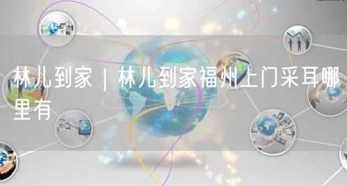 林儿到家｜林儿到家福州上门采耳哪里有
