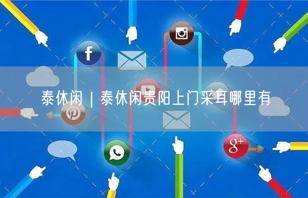 泰休闲｜泰休闲贵阳上门采耳哪里有